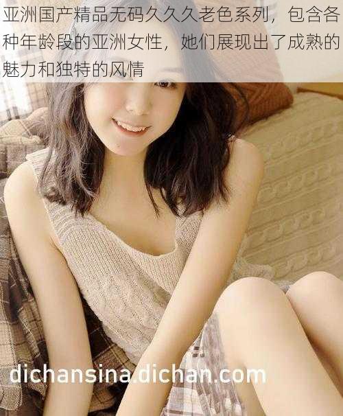 亚洲国产精品无码久久久老色系列,包含各种年龄段的亚洲女性,她们展现出了成熟的魅力和独特的风情